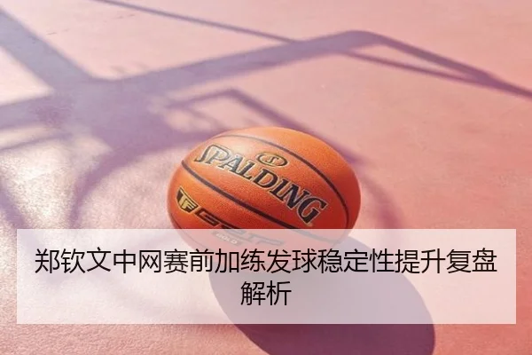 郑钦文中网赛前加练发球稳定性提升复盘解析